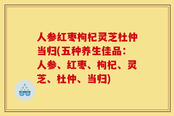 人参红枣枸杞灵芝杜仲当归(五种养生佳品：人参、红枣、枸杞、灵芝、杜仲、当归)-第1张图片-灵芝之家