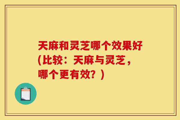 天麻和灵芝哪个效果好(比较:天麻与灵芝,哪个更有效?)-第1张图片-灵芝之家 天麻和灵芝哪个效果好(比较:天麻与灵芝,哪个更有效?)-第1张图片-灵芝之家