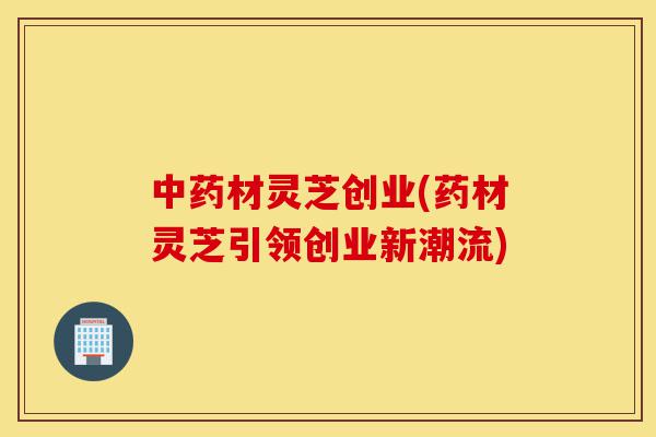 中药材灵芝创业(药材灵芝引领创业新潮流)-第1张图片-灵芝之家 中药材灵芝创业(药材灵芝引领创业新潮流)-第1张图片-灵芝之家