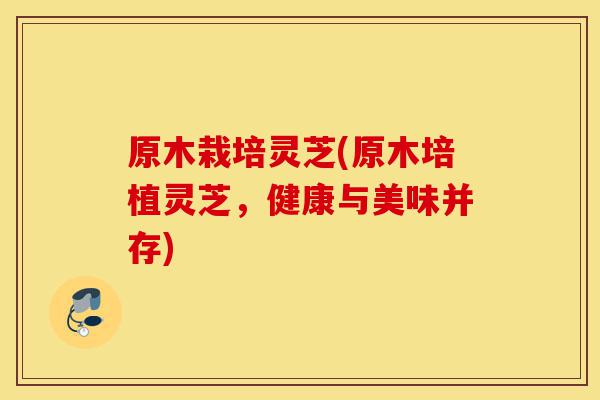 原木栽培灵芝(原木培植灵芝,健康与美味并存)-第1张图片-灵芝之家 原木栽培灵芝(原木培植灵芝,健康与美味并存)-第1张图片-灵芝之家