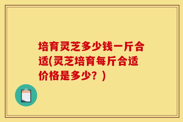 培育灵芝多少钱一斤合适(灵芝培育每斤合适价格是多少？)-第1张图片-灵芝之家