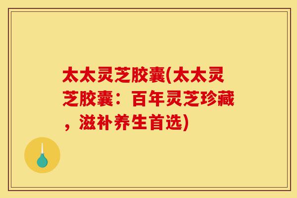 太太灵芝胶囊(太太灵芝胶囊：百年灵芝珍藏，滋补养生首选)-第1张图片-灵芝之家