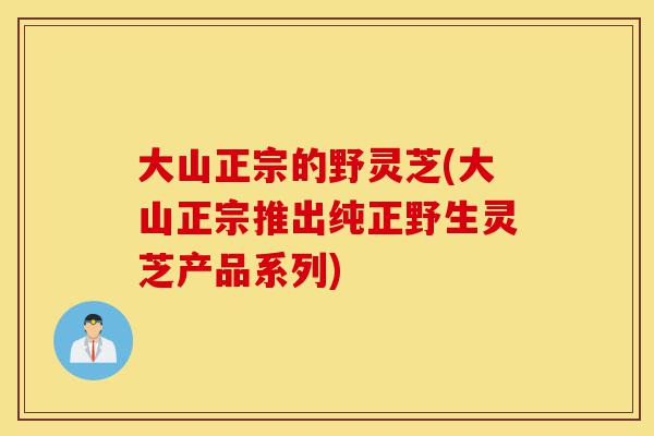 大山正宗的野灵芝(大山正宗推出纯正野生灵芝产品系列)-第1张图片-灵芝之家 大山正宗的野灵芝(大山正宗推出纯正野生灵芝产品系列)-第1张图片-灵芝之家
