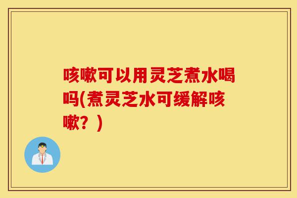 咳嗽可以用灵芝煮水喝吗(煮灵芝水可缓解咳嗽?)-第1张图片-灵芝之家 咳嗽可以用灵芝煮水喝吗(煮灵芝水可缓解咳嗽?)-第1张图片-灵芝之家
