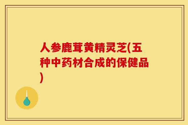 人参鹿茸黄精灵芝(五种中药材合成的保健品)-第1张图片-灵芝之家 人参鹿茸黄精灵芝(五种中药材合成的保健品)-第1张图片-灵芝之家