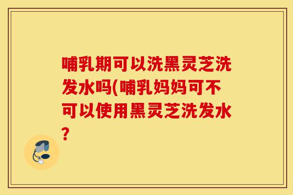 哺乳期可以洗黑灵芝洗发水吗(哺乳妈妈可不可以使用黑灵芝洗发水?-第1张图片-灵芝之家 哺乳期可以洗黑灵芝洗发水吗(哺乳妈妈可不可以使用黑灵芝洗发水?-第1张图片-灵芝之家
