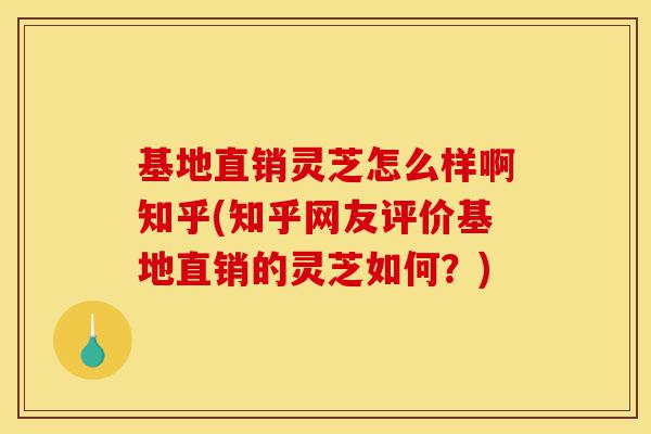 基地直销灵芝怎么样啊知乎(知乎网友评价基地直销的灵芝如何？)-第1张图片-灵芝之家