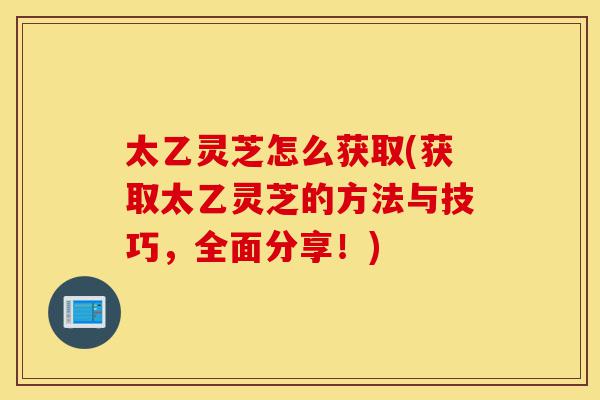 太乙灵芝怎么获取(获取太乙灵芝的方法与技巧，全面分享！)-第1张图片-灵芝之家