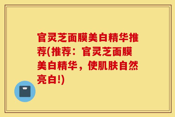 官灵芝面膜美白精华推荐(推荐:官灵芝面膜美白精华,使肌肤自然亮白!)-第1张图片-灵芝之家 官灵芝面膜美白精华推荐(推荐:官灵芝面膜美白精华,使肌肤自然亮白!)-第1张图片-灵芝之家