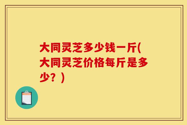 大同灵芝多少钱一斤(大同灵芝价格每斤是多少?)-第1张图片-灵芝之家 大同灵芝多少钱一斤(大同灵芝价格每斤是多少?)-第1张图片-灵芝之家
