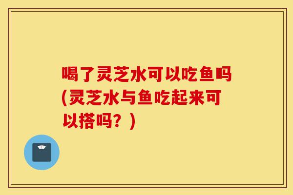 喝了灵芝水可以吃鱼吗(灵芝水与鱼吃起来可以搭吗?)-第1张图片-灵芝之家 喝了灵芝水可以吃鱼吗(灵芝水与鱼吃起来可以搭吗?)-第1张图片-灵芝之家