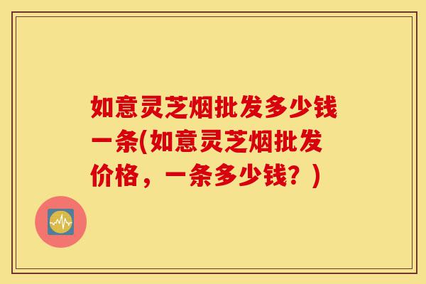 如意灵芝烟批发多少钱一条(如意灵芝烟批发价格，一条多少钱？)-第1张图片-灵芝之家