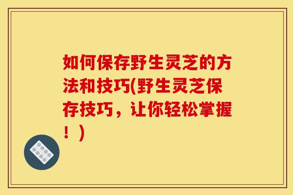 如何保存野生灵芝的方法和技巧(野生灵芝保存技巧，让你轻松掌握！)-第1张图片-灵芝之家