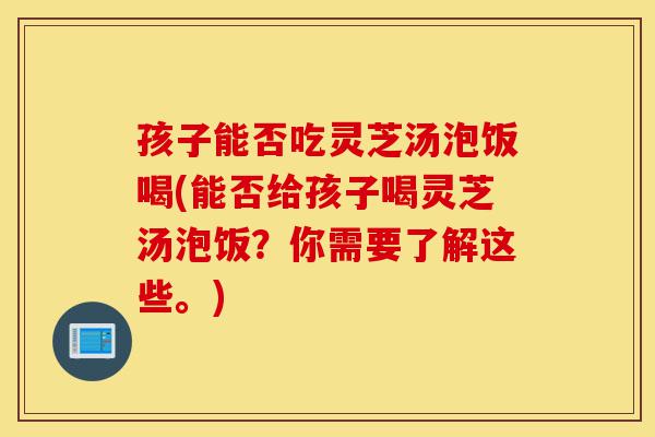 孩子能否吃灵芝汤泡饭喝(能否给孩子喝灵芝汤泡饭?你需要了解这些。)-第1张图片-灵芝之家 孩子能否吃灵芝汤泡饭喝(能否给孩子喝灵芝汤泡饭?你需要了解这些。)-第1张图片-灵芝之家