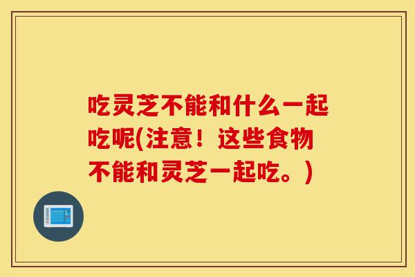 吃灵芝不能和什么一起吃呢(注意！这些食物不能和灵芝一起吃。)-第1张图片-灵芝之家