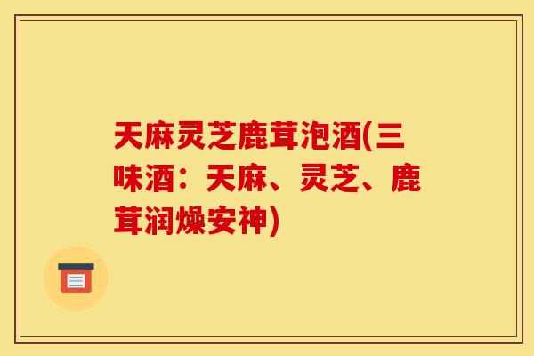 天麻灵芝鹿茸泡酒(三味酒:天麻、灵芝、鹿茸润燥安神)-第1张图片-灵芝之家 天麻灵芝鹿茸泡酒(三味酒:天麻、灵芝、鹿茸润燥安神)-第1张图片-灵芝之家