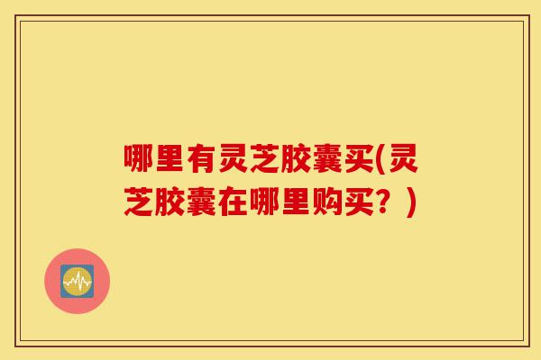 哪里有灵芝胶囊买(灵芝胶囊在哪里购买?)-第1张图片-灵芝之家 哪里有灵芝胶囊买(灵芝胶囊在哪里购买?)-第1张图片-灵芝之家