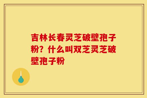 吉林长春灵芝破壁孢子粉?什么叫双芝灵芝破壁孢子粉-第1张图片-灵芝之家 吉林长春灵芝破壁孢子粉?什么叫双芝灵芝破壁孢子粉-第1张图片-灵芝之家