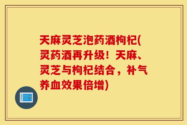 天麻灵芝泡药酒枸杞(灵药酒再升级!天麻、灵芝与枸杞结合,补气养血效果倍增)-第1张图片-灵芝之家 天麻灵芝泡药酒枸杞(灵药酒再升级!天麻、灵芝与枸杞结合,补气养血效果倍增)-第1张图片-灵芝之家