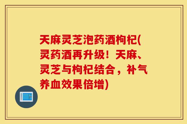 天麻灵芝泡药酒枸杞(灵药酒再升级！天麻、灵芝与枸杞结合，补气养血效果倍增)-第1张图片-灵芝之家