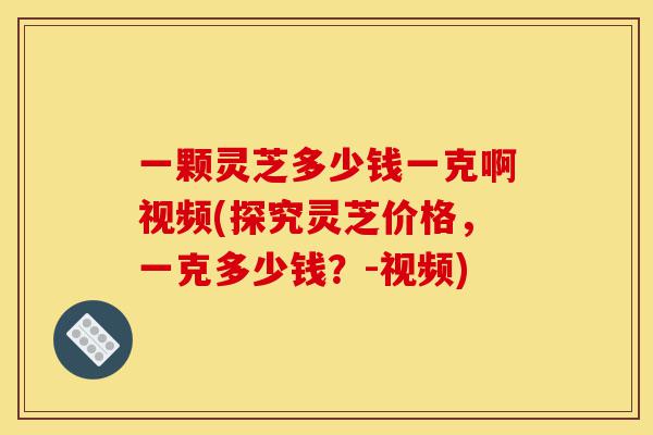 一颗灵芝多少钱一克啊视频(探究灵芝价格,一克多少钱?-视频)-第1张图片-灵芝之家 一颗灵芝多少钱一克啊视频(探究灵芝价格,一克多少钱?-视频)-第1张图片-灵芝之家