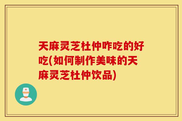天麻灵芝杜仲咋吃的好吃(如何制作美味的天麻灵芝杜仲饮品)-第1张图片-灵芝之家 天麻灵芝杜仲咋吃的好吃(如何制作美味的天麻灵芝杜仲饮品)-第1张图片-灵芝之家
