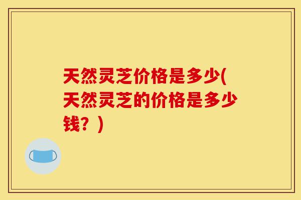 天然灵芝价格是多少(天然灵芝的价格是多少钱?)-第1张图片-灵芝之家 天然灵芝价格是多少(天然灵芝的价格是多少钱?)-第1张图片-灵芝之家