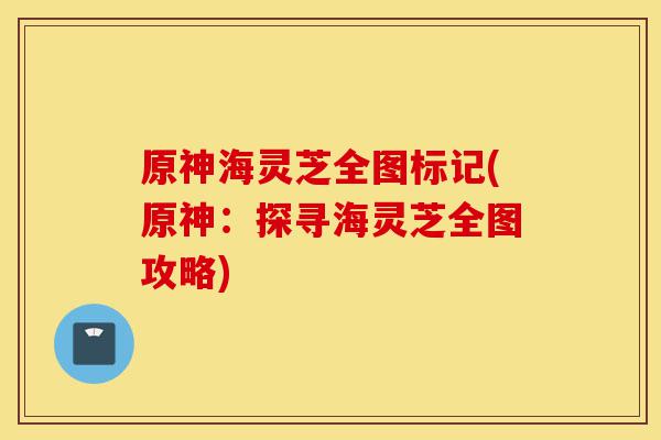 原神海灵芝全图标记(原神：探寻海灵芝全图攻略)-第1张图片-灵芝之家