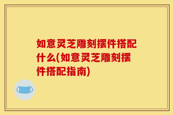 如意灵芝雕刻摆件搭配什么(如意灵芝雕刻摆件搭配指南)-第1张图片-灵芝之家