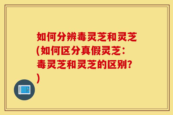 如何分辨毒灵芝和灵芝(如何区分真假灵芝：毒灵芝和灵芝的区别？)-第1张图片-灵芝之家