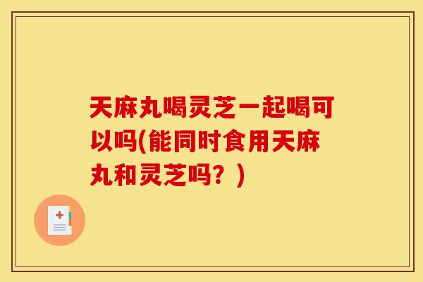 天麻丸喝灵芝一起喝可以吗(能同时食用天麻丸和灵芝吗?)-第1张图片-灵芝之家 天麻丸喝灵芝一起喝可以吗(能同时食用天麻丸和灵芝吗?)-第1张图片-灵芝之家