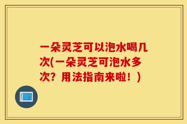 一朵灵芝可以泡水喝几次(一朵灵芝可泡水多次？用法指南来啦！)-第1张图片-灵芝之家