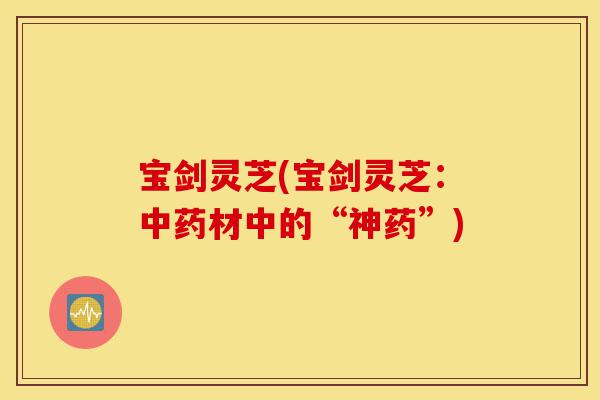 宝剑灵芝(宝剑灵芝:中药材中的“神药”)-第1张图片-灵芝之家 宝剑灵芝(宝剑灵芝:中药材中的“神药”)-第1张图片-灵芝之家