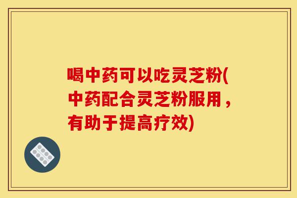 喝中药可以吃灵芝粉(中药配合灵芝粉服用,有助于提高疗效)-第1张图片-灵芝之家 喝中药可以吃灵芝粉(中药配合灵芝粉服用,有助于提高疗效)-第1张图片-灵芝之家