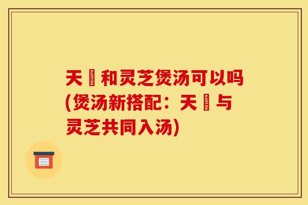 天蔴和灵芝煲汤可以吗(煲汤新搭配:天蔴与灵芝共同入汤)-第1张图片-灵芝之家 天蔴和灵芝煲汤可以吗(煲汤新搭配:天蔴与灵芝共同入汤)-第1张图片-灵芝之家