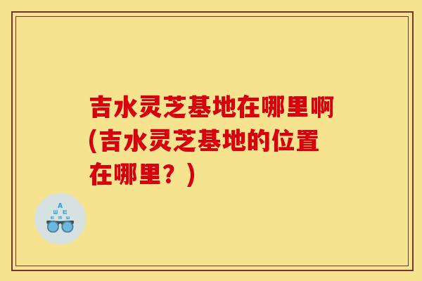 吉水灵芝基地在哪里啊(吉水灵芝基地的位置在哪里?)-第1张图片-灵芝之家 吉水灵芝基地在哪里啊(吉水灵芝基地的位置在哪里?)-第1张图片-灵芝之家