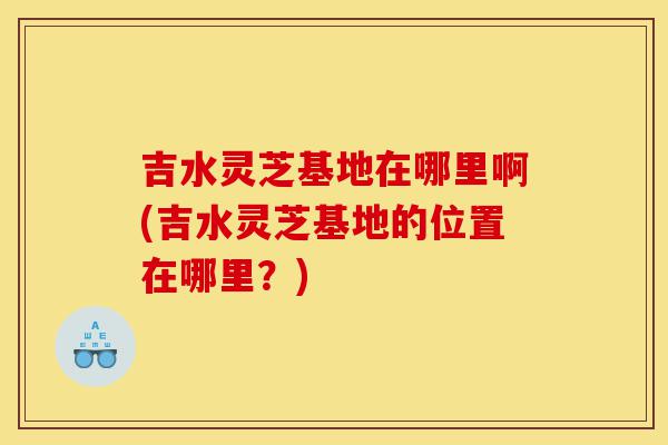 吉水灵芝基地在哪里啊(吉水灵芝基地的位置在哪里？)-第1张图片-灵芝之家