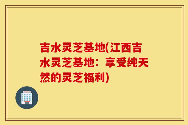 吉水灵芝基地(江西吉水灵芝基地:享受纯天然的灵芝福利)-第1张图片-灵芝之家 吉水灵芝基地(江西吉水灵芝基地:享受纯天然的灵芝福利)-第1张图片-灵芝之家