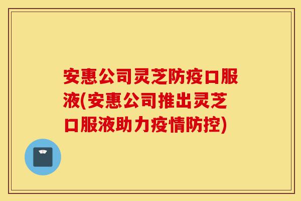 安惠公司灵芝防疫口服液(安惠公司推出灵芝口服液助力疫情防控)-第1张图片-灵芝之家 安惠公司灵芝防疫口服液(安惠公司推出灵芝口服液助力疫情防控)-第1张图片-灵芝之家