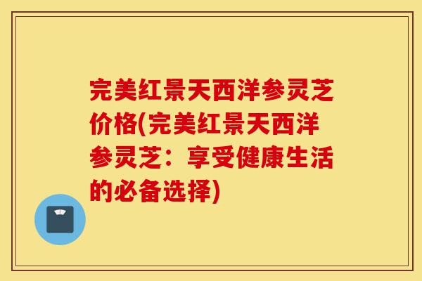 完美红景天西洋参灵芝价格(完美红景天西洋参灵芝：享受健康生活的必备选择)-第1张图片-灵芝之家