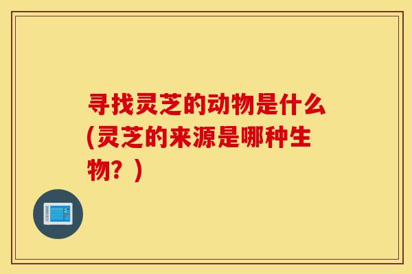 寻找灵芝的动物是什么(灵芝的来源是哪种生物?)-第1张图片-灵芝之家 寻找灵芝的动物是什么(灵芝的来源是哪种生物?)-第1张图片-灵芝之家