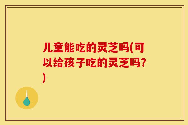 儿童能吃的灵芝吗(可以给孩子吃的灵芝吗?)-第1张图片-灵芝之家 儿童能吃的灵芝吗(可以给孩子吃的灵芝吗?)-第1张图片-灵芝之家