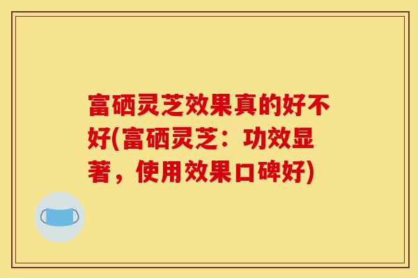 富硒灵芝效果真的好不好(富硒灵芝：功效显著，使用效果口碑好)-第1张图片-灵芝之家