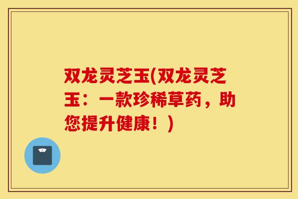 双龙灵芝玉(双龙灵芝玉:一款珍稀草药,助您提升健康!)-第1张图片-灵芝之家 双龙灵芝玉(双龙灵芝玉:一款珍稀草药,助您提升健康!)-第1张图片-灵芝之家