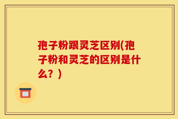 孢子粉跟灵芝区别(孢子粉和灵芝的区别是什么?)-第1张图片-灵芝之家 孢子粉跟灵芝区别(孢子粉和灵芝的区别是什么?)-第1张图片-灵芝之家