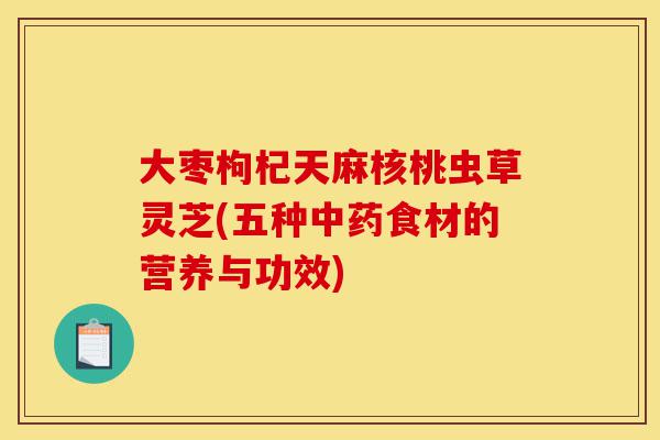 大枣枸杞天麻核桃虫草灵芝(五种中药食材的营养与功效)-第1张图片-灵芝之家