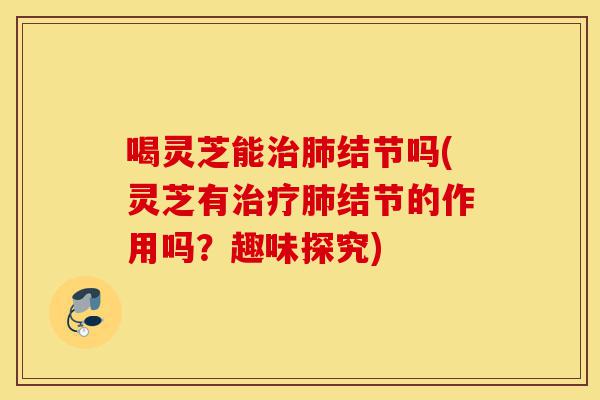 喝灵芝能治肺结节吗(灵芝有治疗肺结节的作用吗?趣味探究)-第1张图片-灵芝之家 喝灵芝能治肺结节吗(灵芝有治疗肺结节的作用吗?趣味探究)-第1张图片-灵芝之家