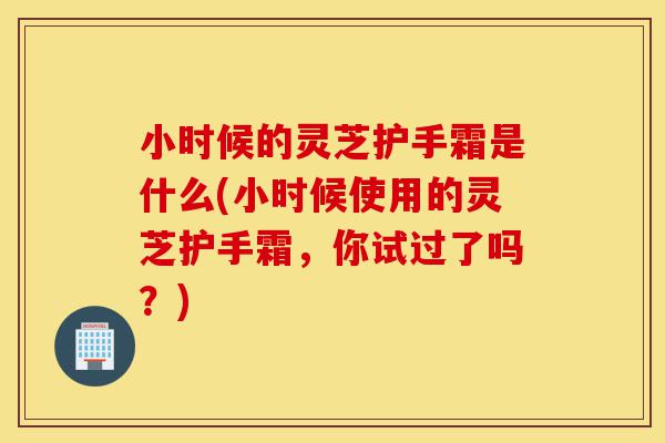 小时候的灵芝护手霜是什么(小时候使用的灵芝护手霜,你试过了吗?)-第1张图片-灵芝之家 小时候的灵芝护手霜是什么(小时候使用的灵芝护手霜,你试过了吗?)-第1张图片-灵芝之家