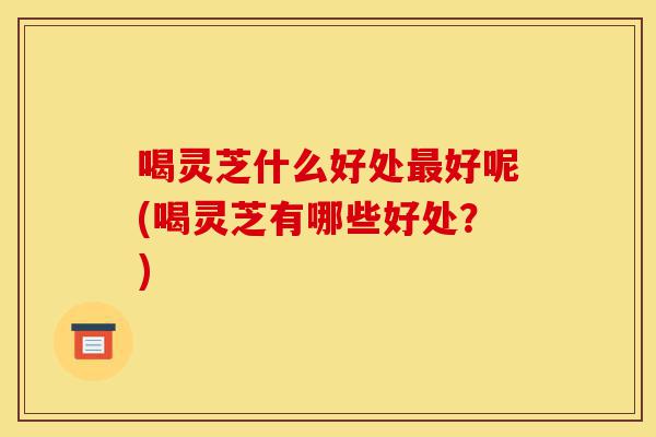 喝灵芝什么好处最好呢(喝灵芝有哪些好处?)-第1张图片-灵芝之家 喝灵芝什么好处最好呢(喝灵芝有哪些好处?)-第1张图片-灵芝之家