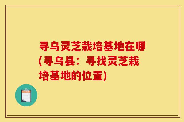 寻乌灵芝栽培基地在哪(寻乌县:寻找灵芝栽培基地的位置)-第1张图片-灵芝之家 寻乌灵芝栽培基地在哪(寻乌县:寻找灵芝栽培基地的位置)-第1张图片-灵芝之家